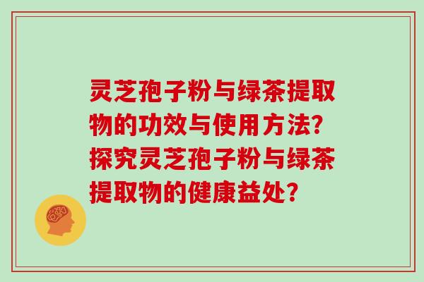 灵芝孢子粉与绿茶提取物的功效与使用方法?探究灵芝孢子粉与绿茶提取物的健康益处? 灵芝孢子粉与绿茶提取物的功效与使用方法?探究灵芝孢子粉与绿茶提取物的健康益处?