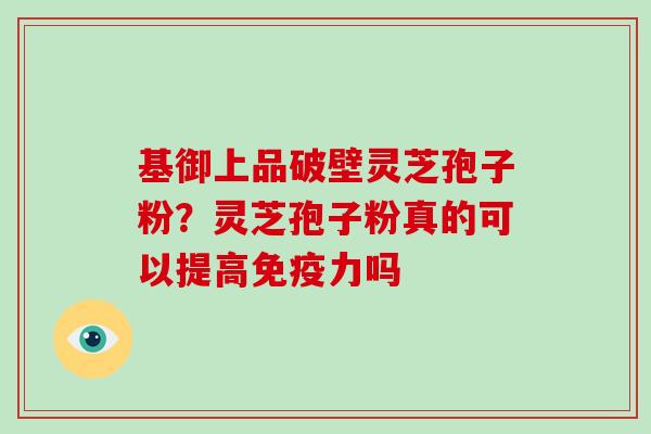 基御上品破壁灵芝孢子粉？灵芝孢子粉真的可以提高免疫力吗