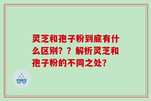 灵芝和孢子粉到底有什么区别??解析灵芝和孢子粉的不同之处? 灵芝和孢子粉到底有什么区别??解析灵芝和孢子粉的不同之处?