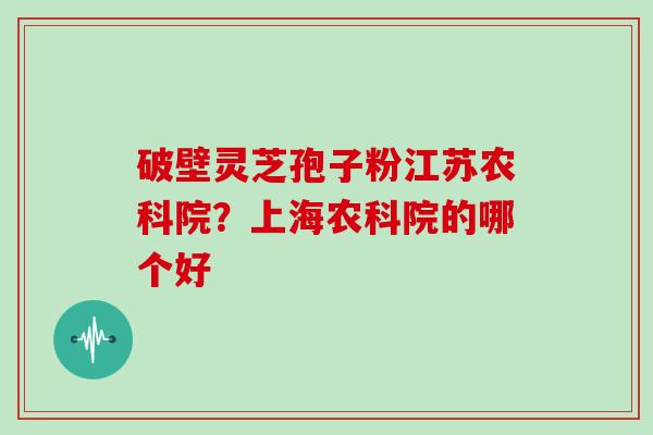 破壁灵芝孢子粉江苏农科院?上海农科院的哪个好 破壁灵芝孢子粉江苏农科院?上海农科院的哪个好