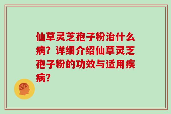 仙草灵芝孢子粉什么?详细介绍仙草灵芝孢子粉的功效与适用? 仙草灵芝孢子粉什么?详细介绍仙草灵芝孢子粉的功效与适用?