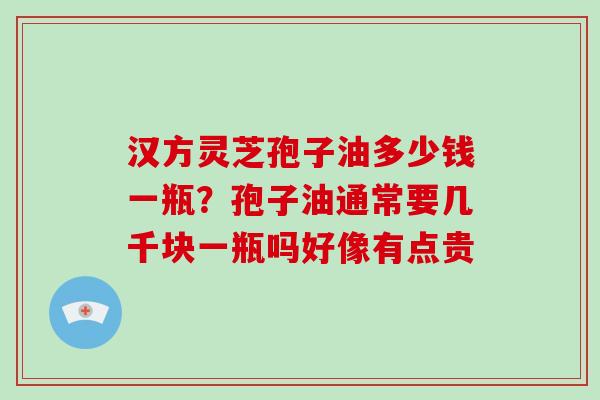 汉方灵芝孢子油多少钱一瓶?孢子油通常要几千块一瓶吗好像有点贵 汉方灵芝孢子油多少钱一瓶?孢子油通常要几千块一瓶吗好像有点贵