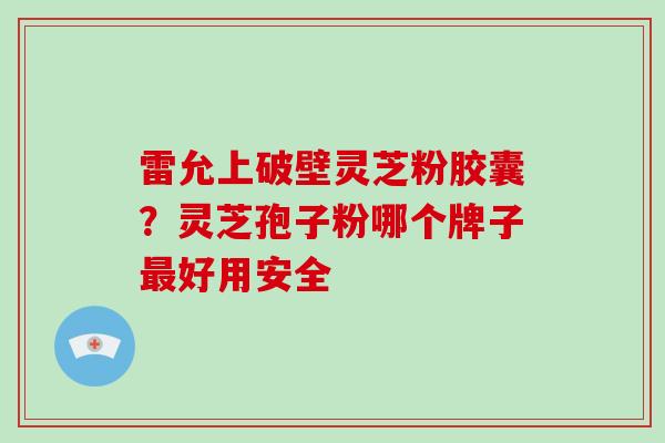 雷允上破壁灵芝粉胶囊?灵芝孢子粉哪个牌子好用安全 雷允上破壁灵芝粉胶囊?灵芝孢子粉哪个牌子好用安全