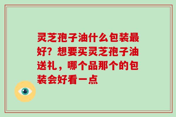 灵芝孢子油什么包装好?想要买灵芝孢子油送礼,哪个品那个的包装会好看一点 灵芝孢子油什么包装好?想要买灵芝孢子油送礼,哪个品那个的包装会好看一点