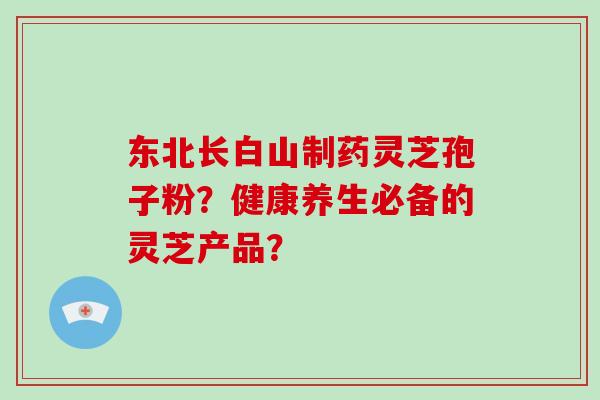 东北长白山制药灵芝孢子粉?健康养生必备的灵芝产品? 东北长白山制药灵芝孢子粉?健康养生必备的灵芝产品?