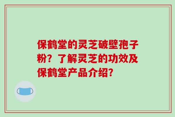 保鹤堂的灵芝破壁孢子粉?了解灵芝的功效及保鹤堂产品介绍? 保鹤堂的灵芝破壁孢子粉?了解灵芝的功效及保鹤堂产品介绍?