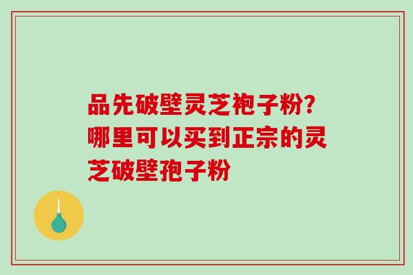 品先破壁灵芝袍子粉?哪里可以买到正宗的灵芝破壁孢子粉 品先破壁灵芝袍子粉?哪里可以买到正宗的灵芝破壁孢子粉
