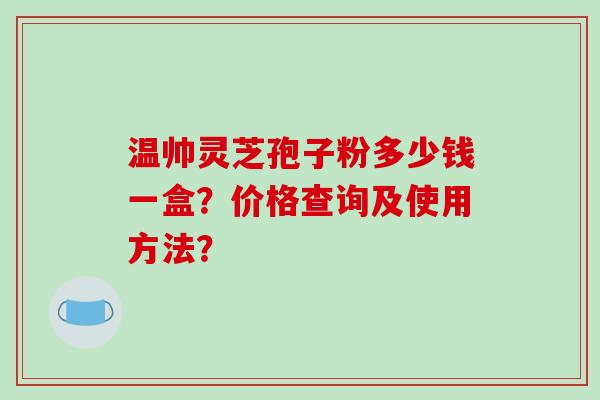 温帅灵芝孢子粉多少钱一盒?价格查询及使用方法? 温帅灵芝孢子粉多少钱一盒?价格查询及使用方法?