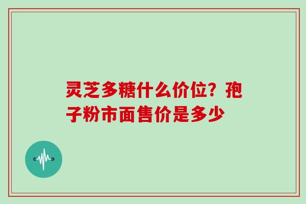 灵芝多糖什么价位?孢子粉市面售价是多少 灵芝多糖什么价位?孢子粉市面售价是多少