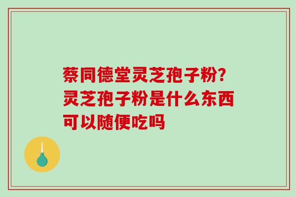 蔡同德堂灵芝孢子粉?灵芝孢子粉是什么东西可以随便吃吗 蔡同德堂灵芝孢子粉?灵芝孢子粉是什么东西可以随便吃吗
