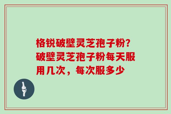 格锐破壁灵芝孢子粉？破壁灵芝孢子粉每天服用几次，每次服多少