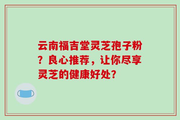 云南福吉堂灵芝孢子粉?良心推荐,让你尽享灵芝的健康好处? 云南福吉堂灵芝孢子粉?良心推荐,让你尽享灵芝的健康好处?