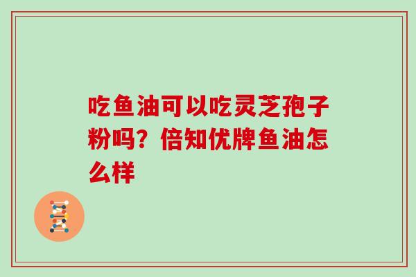 吃鱼油可以吃灵芝孢子粉吗？倍知优牌鱼油怎么样