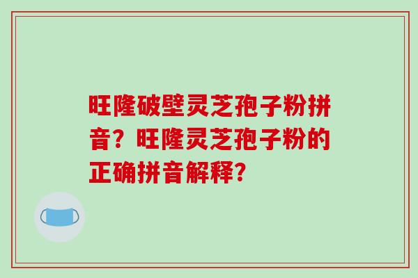旺隆破壁灵芝孢子粉拼音?旺隆灵芝孢子粉的正确拼音解释? 旺隆破壁灵芝孢子粉拼音?旺隆灵芝孢子粉的正确拼音解释?