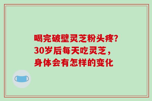 喝完破壁灵芝粉头疼?30岁后每天吃灵芝,身体会有怎样的变化 喝完破壁灵芝粉头疼?30岁后每天吃灵芝,身体会有怎样的变化