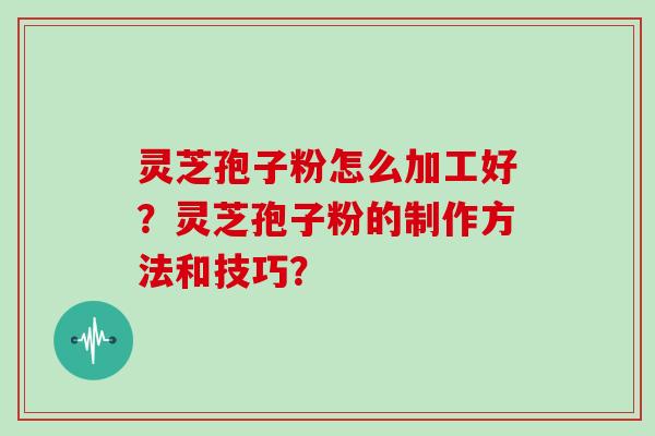 灵芝孢子粉怎么加工好?灵芝孢子粉的制作方法和技巧? 灵芝孢子粉怎么加工好?灵芝孢子粉的制作方法和技巧?