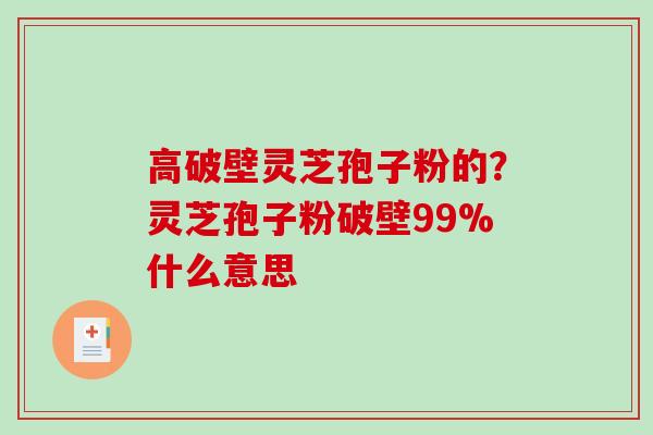 高破壁灵芝孢子粉的?灵芝孢子粉破壁99%什么意思 高破壁灵芝孢子粉的?灵芝孢子粉破壁99%什么意思