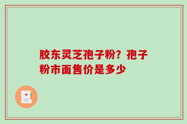 胶东灵芝孢子粉?孢子粉市面售价是多少 胶东灵芝孢子粉?孢子粉市面售价是多少