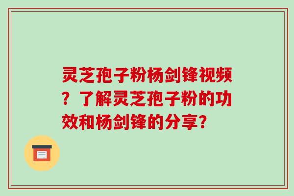 灵芝孢子粉杨剑锋视频？了解灵芝孢子粉的功效和杨剑锋的分享？