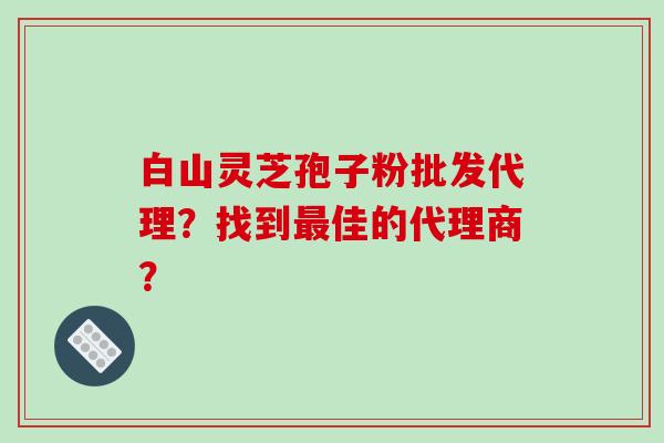 白山灵芝孢子粉批发代理？找到佳的代理商？