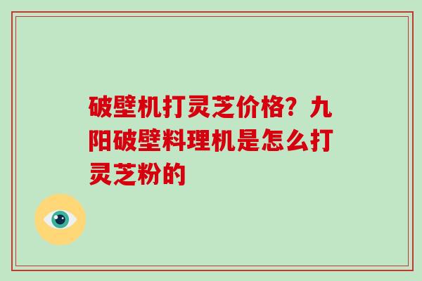 破壁机打灵芝价格？九阳破壁料理机是怎么打灵芝粉的