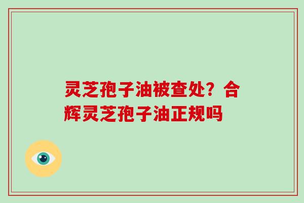 灵芝孢子油被查处？合辉灵芝孢子油正规吗