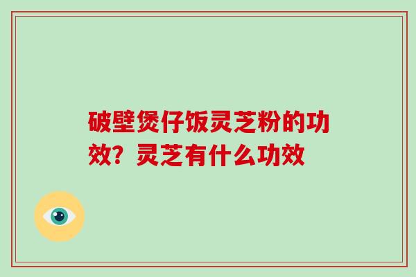 破壁煲仔饭灵芝粉的功效？灵芝有什么功效