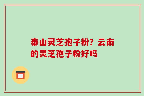 泰山灵芝孢子粉？云南的灵芝孢子粉好吗