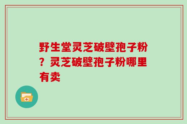野生堂灵芝破壁孢子粉?灵芝破壁孢子粉哪里有卖 野生堂灵芝破壁孢子粉?灵芝破壁孢子粉哪里有卖