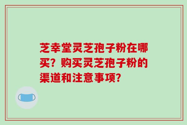 芝幸堂灵芝孢子粉在哪买?购买灵芝孢子粉的渠道和注意事项? 芝幸堂灵芝孢子粉在哪买?购买灵芝孢子粉的渠道和注意事项?