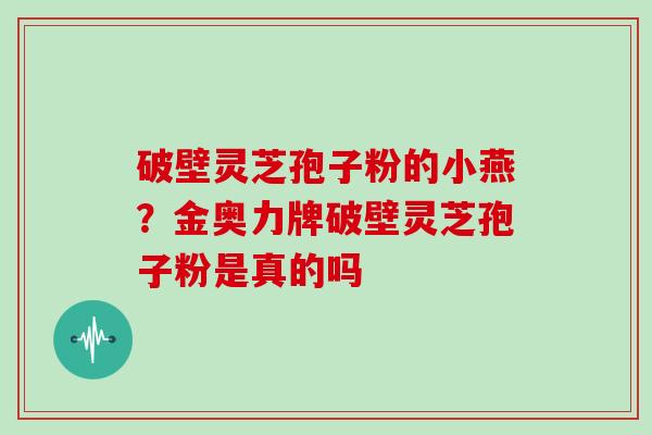 破壁灵芝孢子粉的小燕?金奥力牌破壁灵芝孢子粉是真的吗 破壁灵芝孢子粉的小燕?金奥力牌破壁灵芝孢子粉是真的吗