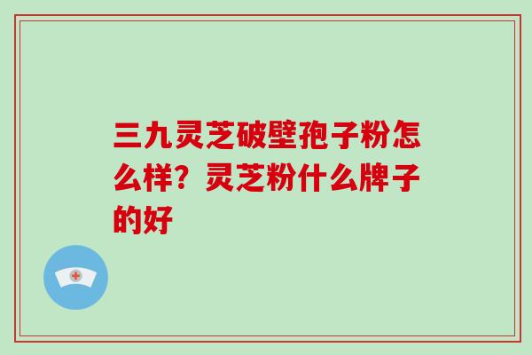 三九灵芝破壁孢子粉怎么样?灵芝粉什么牌子的好 三九灵芝破壁孢子粉怎么样?灵芝粉什么牌子的好