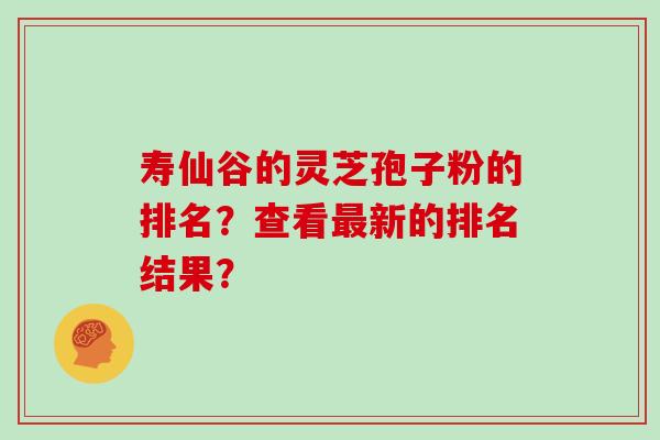 寿仙谷的灵芝孢子粉的排名?查看新的排名结果? 寿仙谷的灵芝孢子粉的排名?查看新的排名结果?