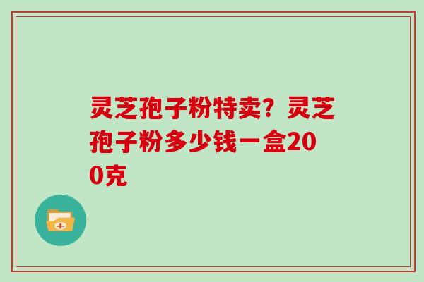 灵芝孢子粉特卖?灵芝孢子粉多少钱一盒200克 灵芝孢子粉特卖?灵芝孢子粉多少钱一盒200克