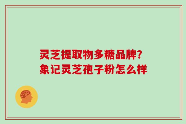 灵芝提取物多糖品牌?象记灵芝孢子粉怎么样 灵芝提取物多糖品牌?象记灵芝孢子粉怎么样