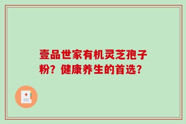 壹品世家有机灵芝孢子粉?健康养生的首选? 壹品世家有机灵芝孢子粉?健康养生的首选?