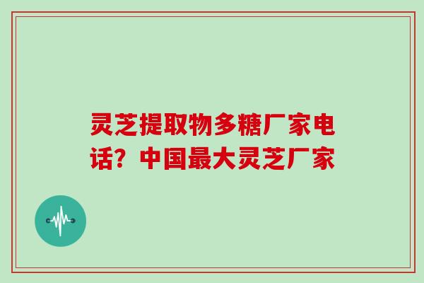 灵芝提取物多糖厂家电话?中国大灵芝厂家 灵芝提取物多糖厂家电话?中国大灵芝厂家