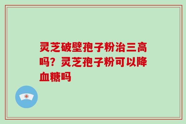 灵芝破壁孢子粉吗?灵芝孢子粉可以降吗 灵芝破壁孢子粉吗?灵芝孢子粉可以降吗