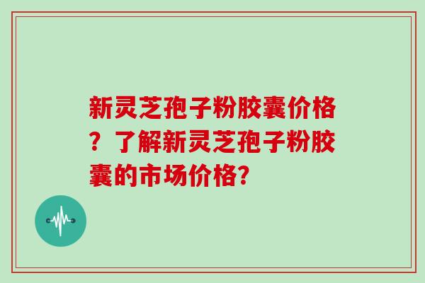 新灵芝孢子粉胶囊价格?了解新灵芝孢子粉胶囊的市场价格? 新灵芝孢子粉胶囊价格?了解新灵芝孢子粉胶囊的市场价格?