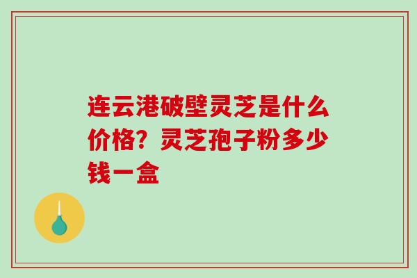连云港破壁灵芝是什么价格?灵芝孢子粉多少钱一盒 连云港破壁灵芝是什么价格?灵芝孢子粉多少钱一盒