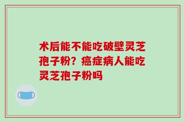 术后能不能吃破壁灵芝孢子粉?症人能吃灵芝孢子粉吗 术后能不能吃破壁灵芝孢子粉?症人能吃灵芝孢子粉吗