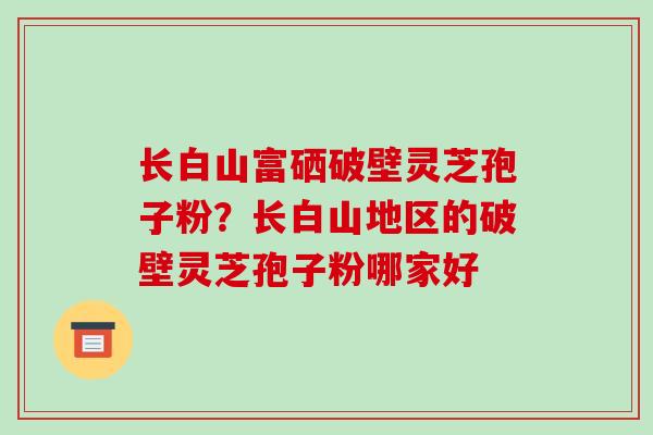 长白山富硒破壁灵芝孢子粉?长白山地区的破壁灵芝孢子粉哪家好 长白山富硒破壁灵芝孢子粉?长白山地区的破壁灵芝孢子粉哪家好