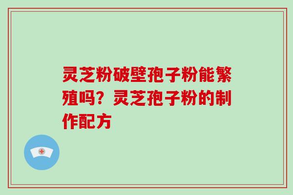 灵芝粉破壁孢子粉能繁殖吗?灵芝孢子粉的制作配方 灵芝粉破壁孢子粉能繁殖吗?灵芝孢子粉的制作配方