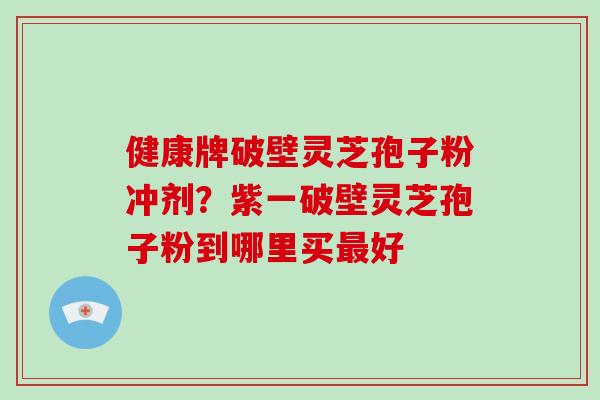 健康牌破壁灵芝孢子粉冲剂?紫一破壁灵芝孢子粉到哪里买好 健康牌破壁灵芝孢子粉冲剂?紫一破壁灵芝孢子粉到哪里买好