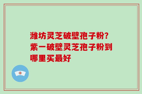 潍坊灵芝破壁孢子粉?紫一破壁灵芝孢子粉到哪里买好 潍坊灵芝破壁孢子粉?紫一破壁灵芝孢子粉到哪里买好