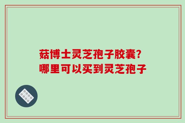 菇博士灵芝孢子胶囊?哪里可以买到灵芝孢子 菇博士灵芝孢子胶囊?哪里可以买到灵芝孢子