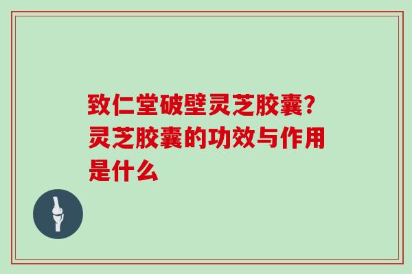 致仁堂破壁灵芝胶囊？灵芝胶囊的功效与作用是什么