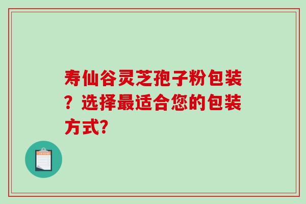 寿仙谷灵芝孢子粉包装?选择适合您的包装方式? 寿仙谷灵芝孢子粉包装?选择适合您的包装方式?