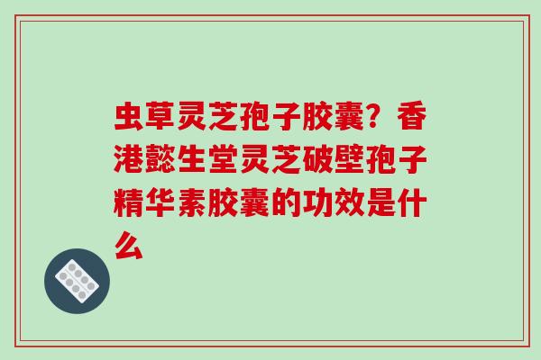 虫草灵芝孢子胶囊?香港懿生堂灵芝破壁孢子精华素胶囊的功效是什么 虫草灵芝孢子胶囊?香港懿生堂灵芝破壁孢子精华素胶囊的功效是什么