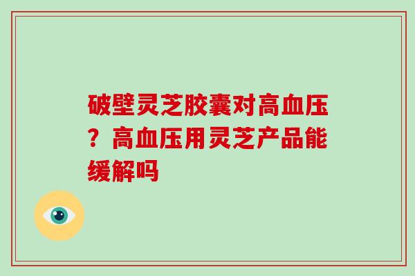 破壁灵芝胶囊对高？高用灵芝产品能缓解吗